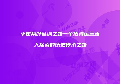 中国茶叶丝绸之路一个值得运营新人探索的历史传承之路