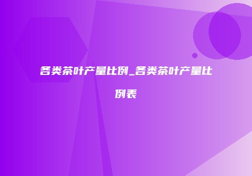 各类茶叶产量比例_各类茶叶产量比例表