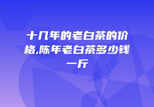 十几年的老白茶的价格,陈年老白茶多少钱一斤