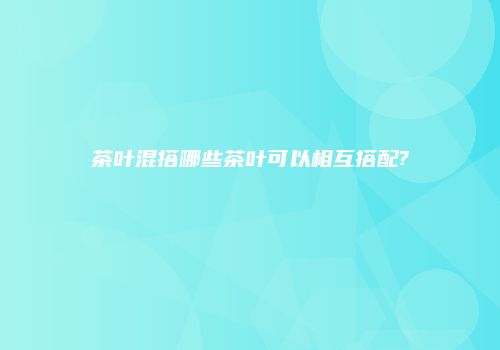 茶叶混搭哪些茶叶可以相互搭配?