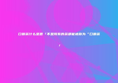 口粮茶什么意思「不是所有的茶都能被称为“口粮茶」