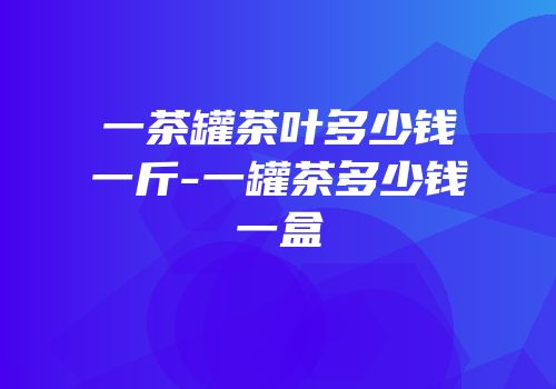 一茶罐茶叶多少钱一斤-一罐茶多少钱一盒