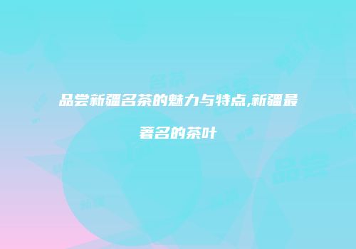品尝新疆名茶的魅力与特点,新疆最著名的茶叶