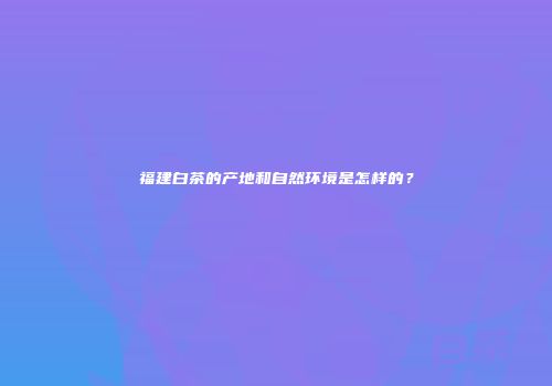 福建白茶的产地和自然环境是怎样的？