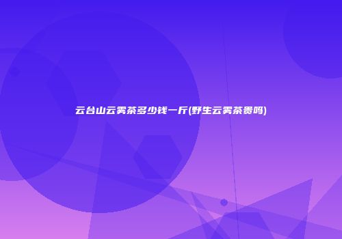云台山云雾茶多少钱一斤(野生云雾茶贵吗)