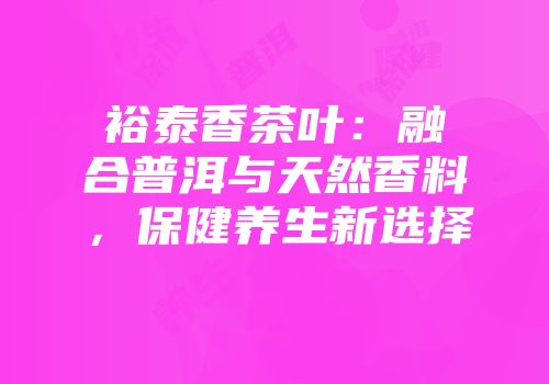 裕泰香茶叶：融合普洱与天然香料，保健养生新选择