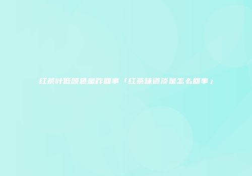红茶叶低颜色是咋回事「红茶味道淡是怎么回事」