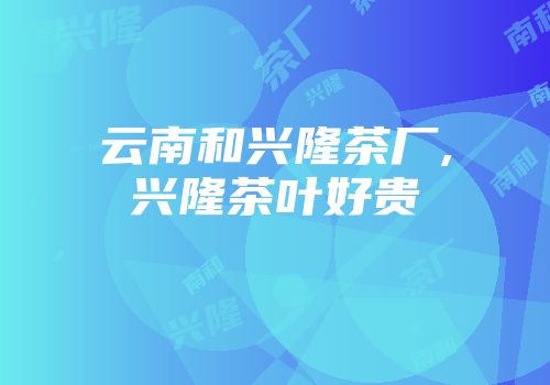 云南和兴隆茶厂,兴隆茶叶好贵