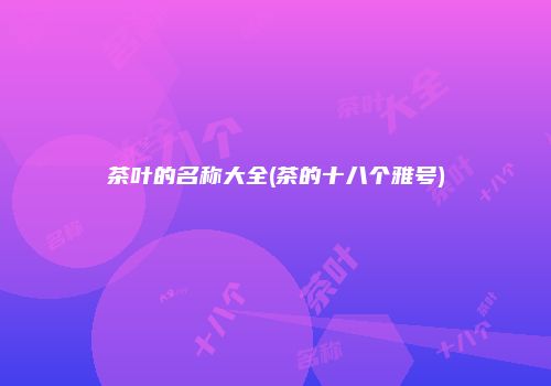 茶叶的名称大全(茶的十八个雅号)
