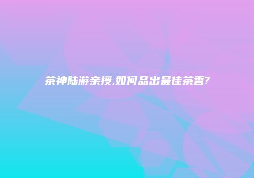 茶神陆游亲授,如何品出最佳茶香?