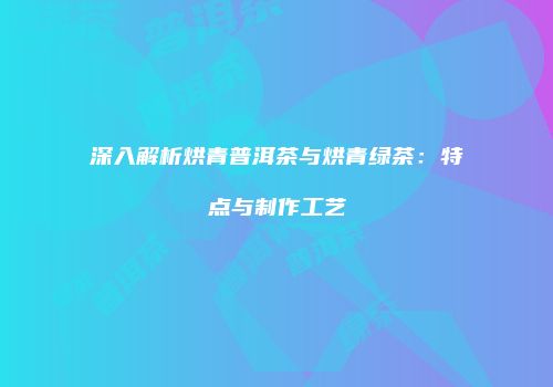深入解析烘青普洱茶与烘青绿茶：特点与制作工艺