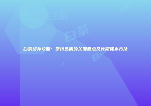 白茶储存攻略：保持品质的关键要点及长期保存方法