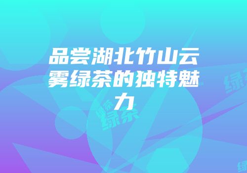 品尝湖北竹山云雾绿茶的独特魅力