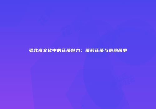 老北京文化中的花茶魅力：茉莉花茶与京韵茶事