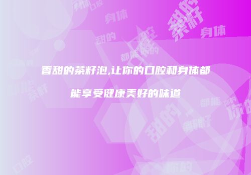 香甜的茶籽泡,让你的口腔和身体都能享受健康美好的味道