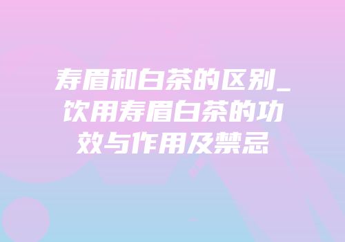 寿眉和白茶的区别_饮用寿眉白茶的功效与作用及禁忌
