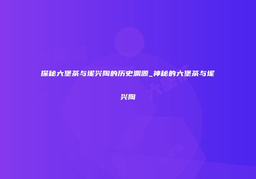探秘六堡茶与坭兴陶的历史渊源_神秘的六堡茶与坭兴陶