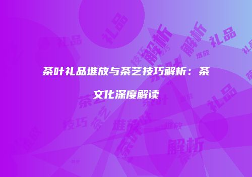 茶叶礼品堆放与茶艺技巧解析：茶文化深度解读