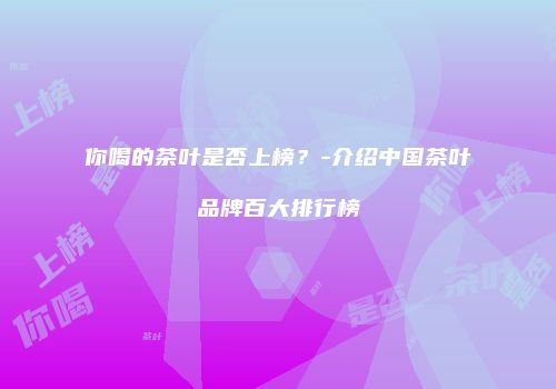 你喝的茶叶是否上榜？-介绍中国茶叶品牌百大排行榜
