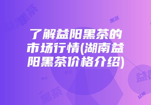 了解益阳黑茶的市场行情(湖南益阳黑茶价格介绍)