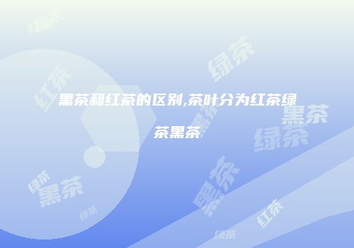 黑茶和红茶的区别,茶叶分为红茶绿茶黑茶