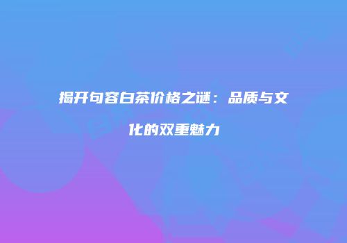 揭开句容白茶价格之谜：品质与文化的双重魅力