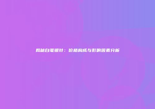 揭秘白毫银针：价格构成与影响因素分析