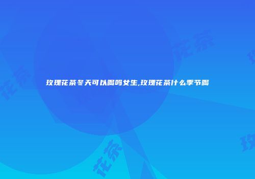 玫瑰花茶冬天可以喝吗女生,玫瑰花茶什么季节喝