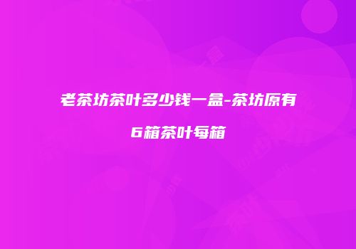 老茶坊茶叶多少钱一盒-茶坊原有6箱茶叶每箱