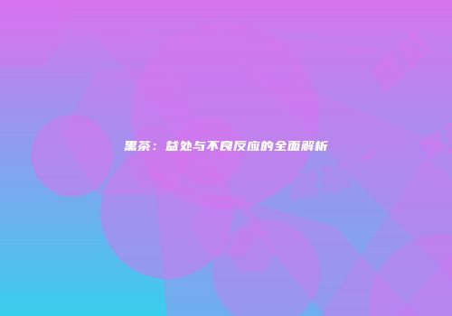 黑茶：益处与不良反应的全面解析