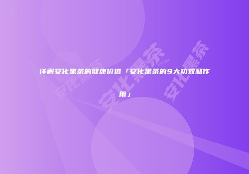 详解安化黑茶的健康价值「安化黑茶的9大功效和作用」