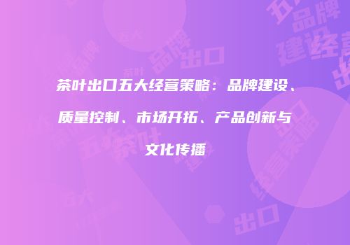 茶叶出口五大经营策略：品牌建设、质量控制、市场开拓、产品创新与文化传播