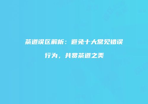 茶道误区解析：避免十大常见错误行为，共赏茶道之美