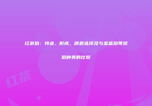 红茶珀：特点、形成、颜色选择及与金蓝珀等琥珀种类的比较