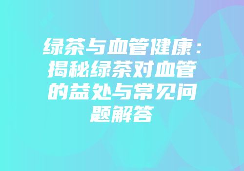 绿茶与血管健康：揭秘绿茶对血管的益处与常见问题解答