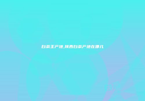 白茶主产地,陕西白茶产地在哪儿