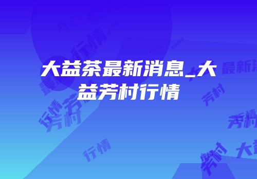 大益茶最新消息_大益芳村行情