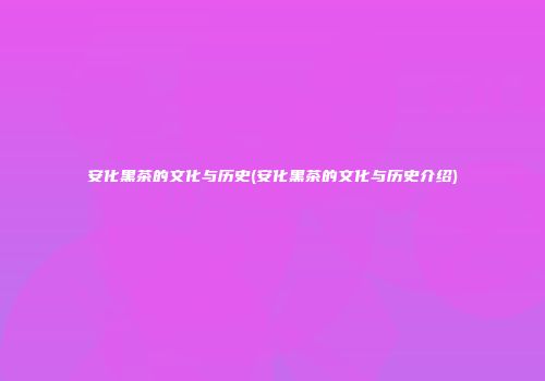 安化黑茶的文化与历史(安化黑茶的文化与历史介绍)