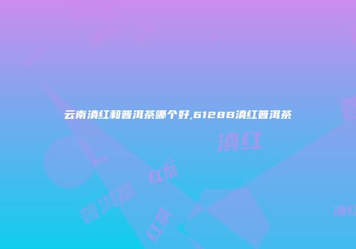 云南滇红和普洱茶哪个好,6128B滇红普洱茶