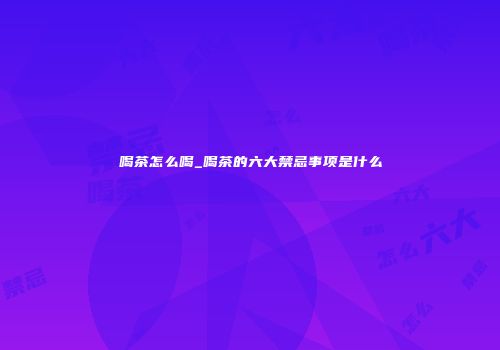 喝茶怎么喝_喝茶的六大禁忌事项是什么