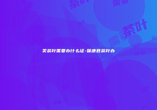 卖茶叶需要办什么证-保康县茶叶办