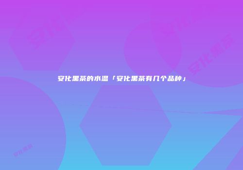 安化黑茶的水温「安化黑茶有几个品种」