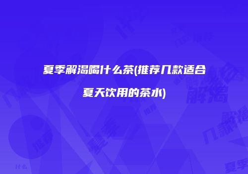 夏季解渴喝什么茶(推荐几款适合夏天饮用的茶水)