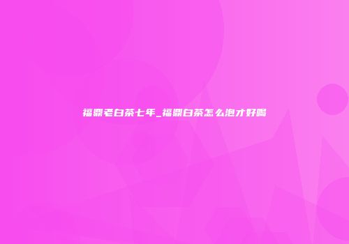 福鼎老白茶七年_福鼎白茶怎么泡才好喝