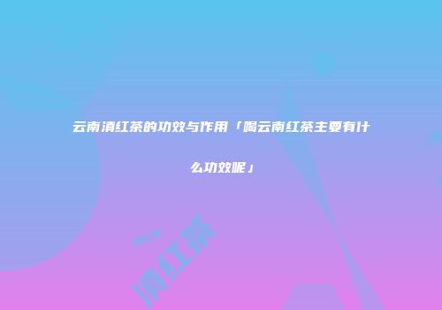 云南滇红茶的功效与作用「喝云南红茶主要有什么功效呢」