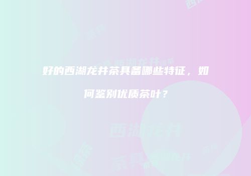 好的西湖龙井茶具备哪些特征，如何鉴别优质茶叶？