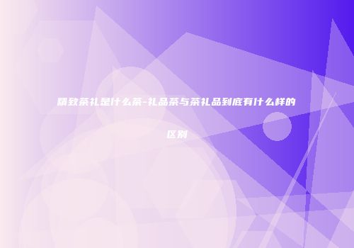 精致茶礼是什么茶-礼品茶与茶礼品到底有什么样的区别