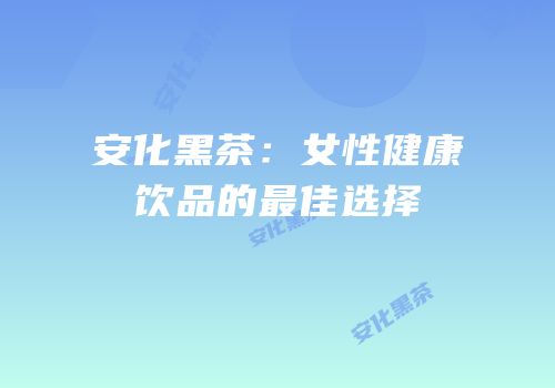 安化黑茶：女性健康饮品的最佳选择