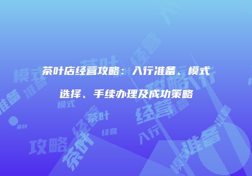 茶叶店经营攻略：入行准备、模式选择、手续办理及成功策略