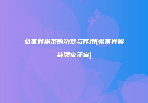 张家界黑茶的功效与作用(张家界黑茶哪家正宗)